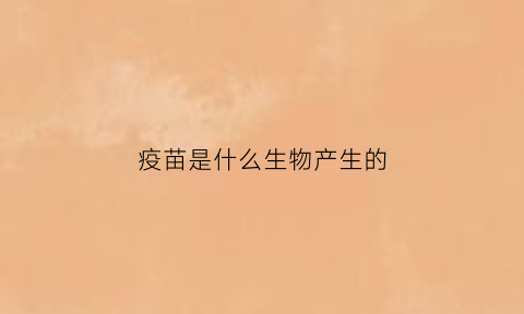 疫苗是什么生物产生的(疫苗本身是什么)