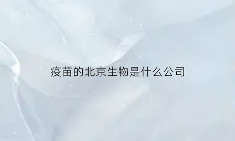 疫苗的北京生物是什么公司(北京生物疫苗的公司全称叫什么)