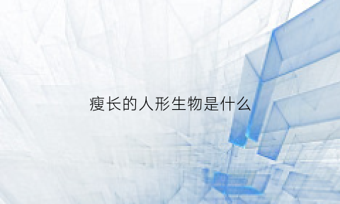 瘦长的人形生物是什么(长的瘦的人是什么体质)