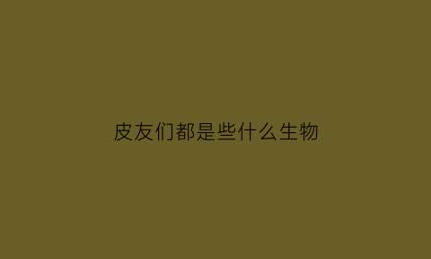 皮友们都是些什么生物(皮是一种什么动物)