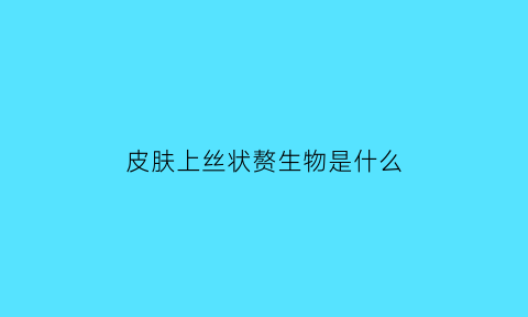 皮肤上丝状赘生物是什么(皮肤长丝状)