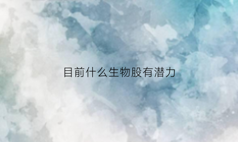 目前什么生物股有潜力(生物股还会涨吗)
