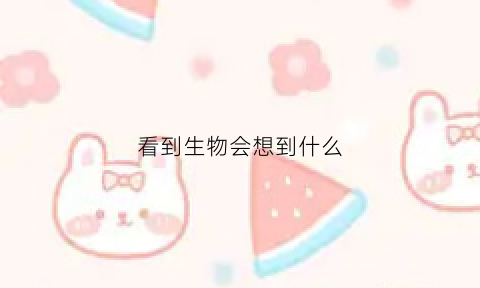 看到生物会想到什么(看到动物能想到什么)
