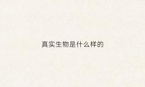 真实生物是什么样的(真实生物是什么样的人)