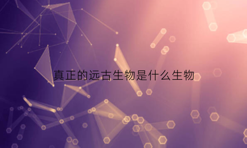 真正的远古生物是什么生物(远古生物是啥)