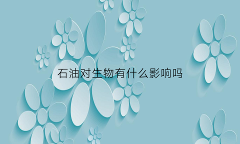 石油对生物有什么影响吗(石油对生态环境的影响)