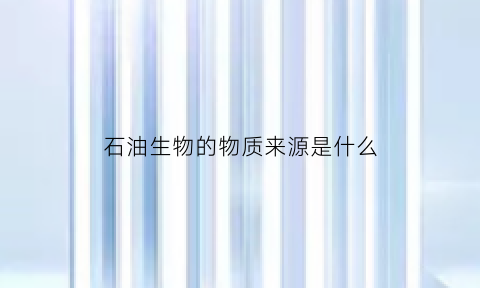 石油生物的物质来源是什么(石油生物的物质来源是什么呢)