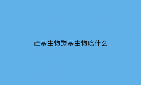 硅基生物羰基生物吃什么(羟基生物和硅基生物)
