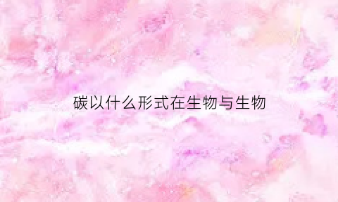 碳以什么形式在生物与生物(碳在各种生物之间以什么的形式进行传递)