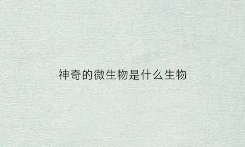 神奇的微生物是什么生物(神奇的微生物阅读短文)
