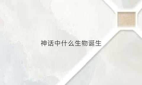 神话中什么生物诞生(神话里面的动物)
