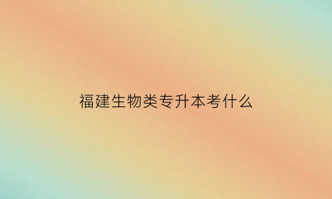 福建生物类专升本考什么(福建生物制药技术专升本)
