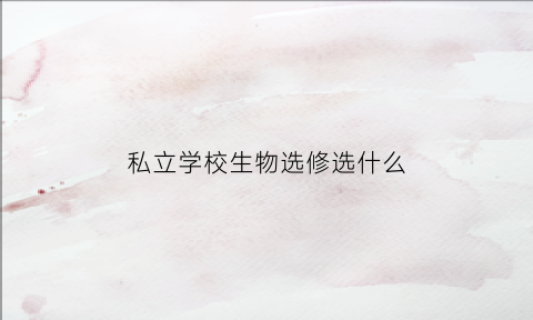 私立学校生物选修选什么(私立学校生物选修选什么专业)