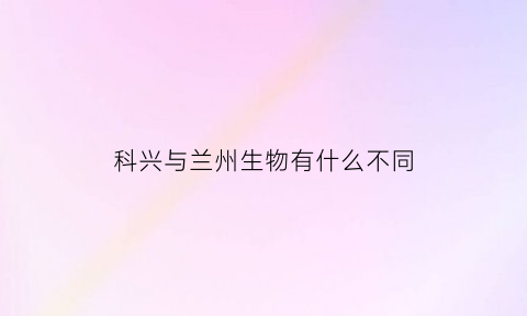 科兴与兰州生物有什么不同(科兴与兰州生物混打)