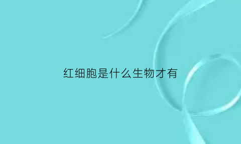 红细胞是什么生物才有(红细胞属于什么生物)