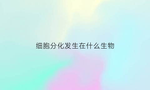细胞分化发生在什么生物(细胞分化发生在生物体的什么中)