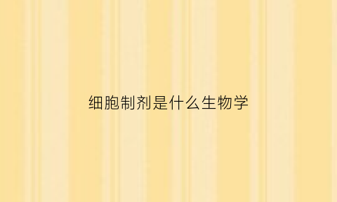 细胞制剂是什么生物学(细胞工程是生物制剂需要做什么检查)