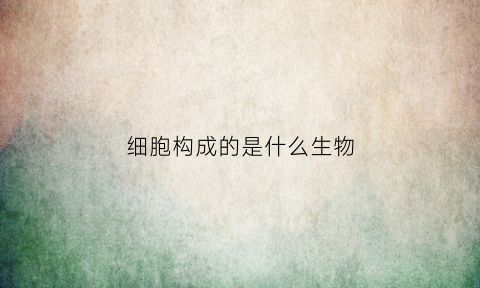 细胞构成的是什么生物(细胞是构成生物体的什么和什么单位)