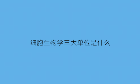 细胞生物学三大单位是什么(细胞生物学的地位)