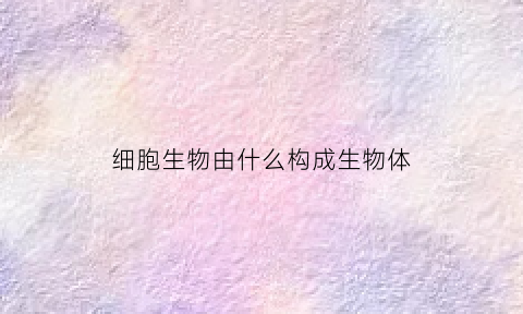 细胞生物由什么构成生物体(生物细胞的什么)
