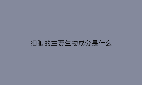 细胞的主要生物成分是什么(细胞主要组成成分是什么)