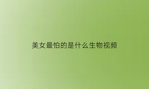 美女最怕的是什么生物视频(女生最怕的生物)