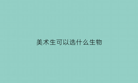 美术生可以选什么生物(美术生可以选什么生物类)