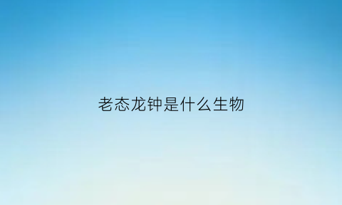 老态龙钟是什么生物(老态龙钟是什么意思呢)