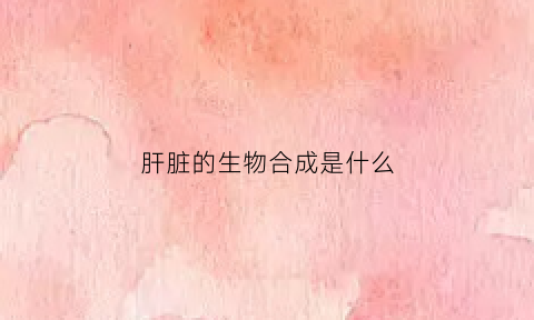 肝脏的生物合成是什么(肝脏合成的酶有哪些)