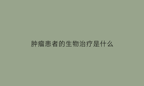 肿瘤患者的生物治疗是什么(什么叫肿瘤生物治疗)