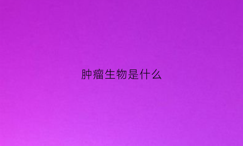 肿瘤生物是什么(肿瘤生物学特性)