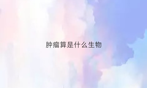肿瘤算是什么生物(肿瘤属于什么类型的病)