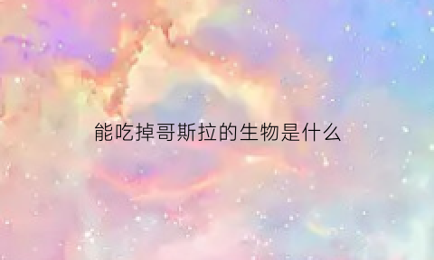 能吃掉哥斯拉的生物是什么(哥斯拉中吃核弹的怪兽叫什么)