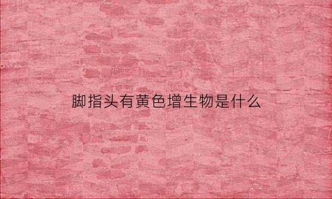 脚指头有黄色增生物是什么(脚趾有黄色硬块)