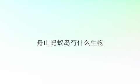 舟山蚂蚁岛有什么生物(舟山蚂蚁岛有什么生物吗)