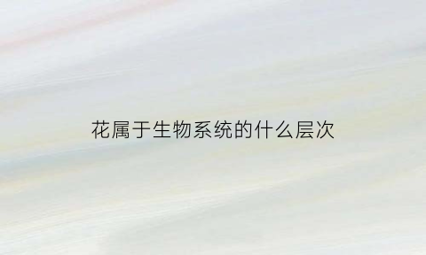 花属于生物系统的什么层次(花属于生物系统的什么层次结构)