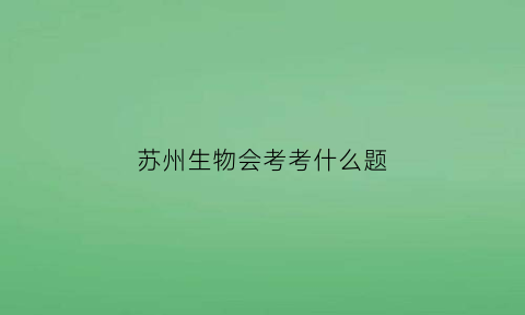 苏州生物会考考什么题(苏州生物会考考什么题啊)