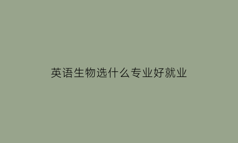 英语生物选什么专业好就业(生物英语专业就业方向)
