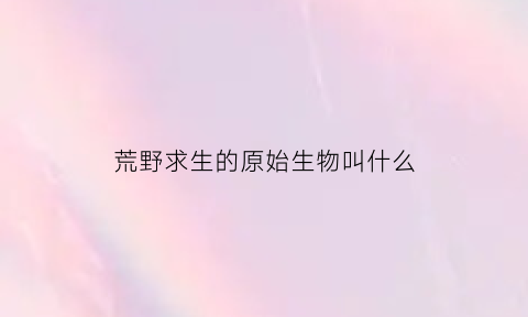 荒野求生的原始生物叫什么(荒野求生的原始生物叫什么)