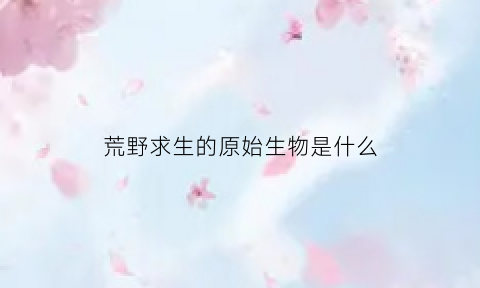 荒野求生的原始生物是什么(荒野求生的原始生物是什么生物)