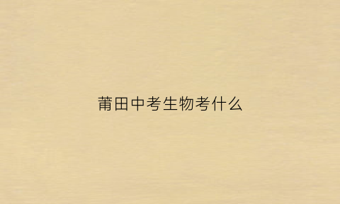 莆田中考生物考什么(莆田市中考生物地理分数查询)