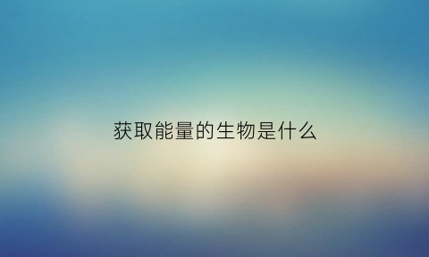 获取能量的生物是什么(获得能量最多的是什么)