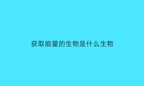 获取能量的生物是什么生物(获得能量最多的是什么)