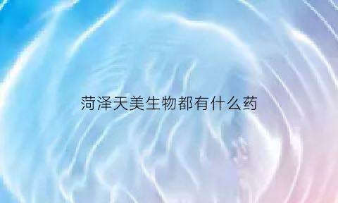 菏泽天美生物都有什么药(菏泽天美生物都有什么药品卖)