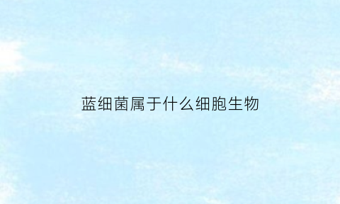 蓝细菌属于什么细胞生物(蓝细菌是营什么生活的生物)