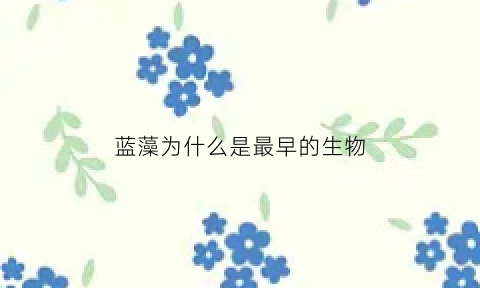 蓝藻为什么是最早的生物(蓝藻为什么不是绿色植物)