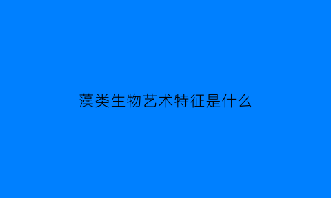 藻类生物艺术特征是什么(藻类生物艺术特征是什么意思)