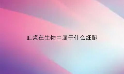 血浆在生物中属于什么细胞(血浆在生物中属于什么细胞)