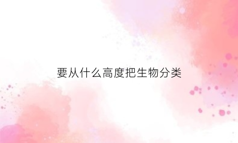 要从什么高度把生物分类(强调从什么的高度把生物安全)