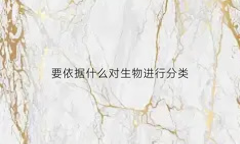 要依据什么对生物进行分类(对生物进行分类的依据是哪三个)